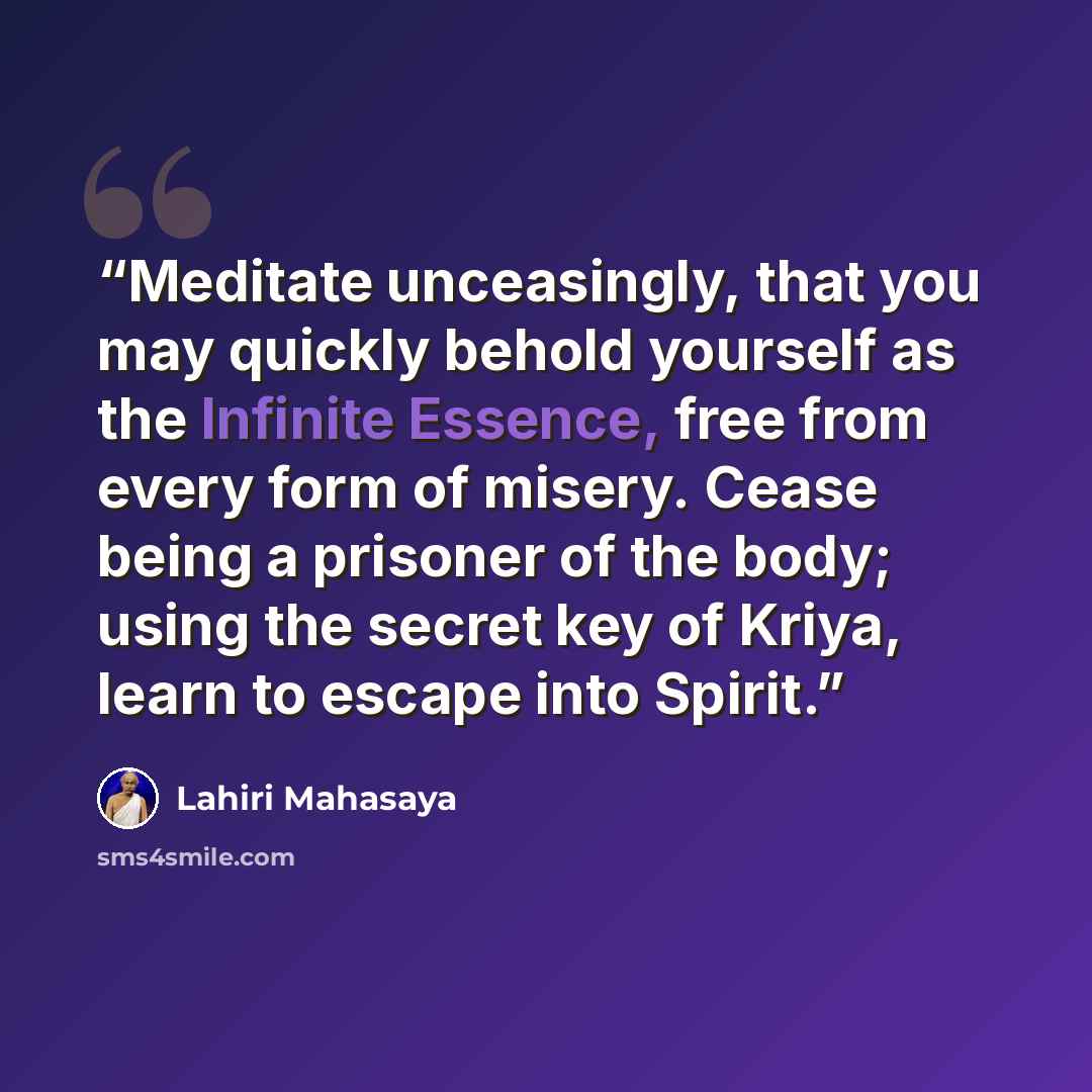 “Meditate unceasingly, that you may quickly behold yourself as the Infinite Essence, free from every form of misery. Cease being a prisoner of the body; using the secret key of Kriya, learn to escape into Spirit.” quote by Lahiri Mahasaya