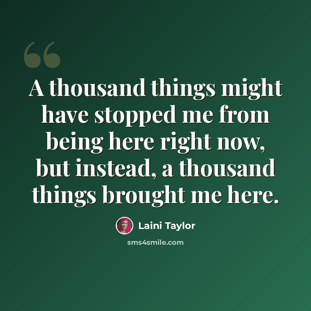 “A thousand things might have stopped me from being here right now, but instead, a thousand things brought me here.” quote by Laini Taylor