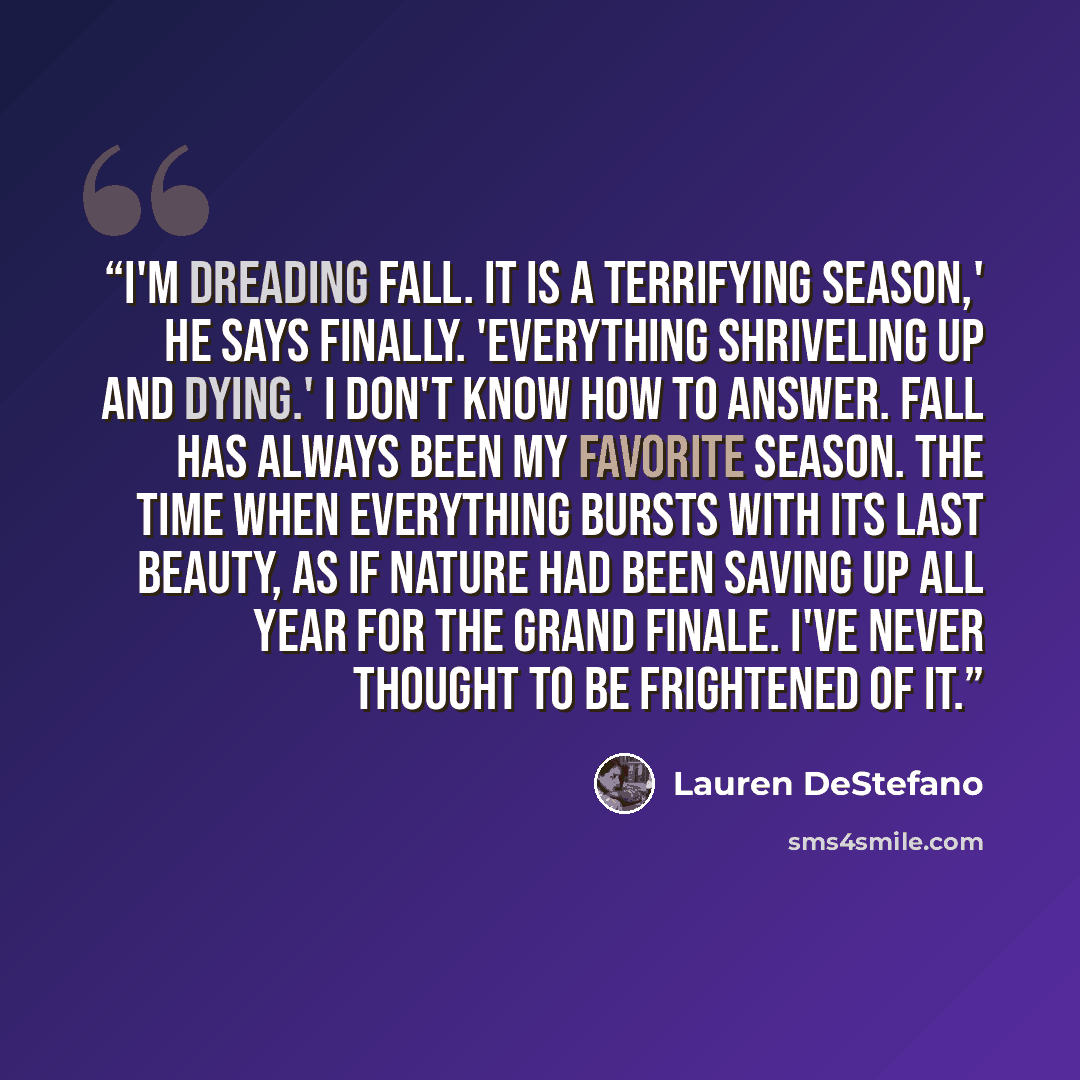“I'm dreading fall. It is a terrifying season,' he says finally. 'Everything shriveling up and dying.' I don't know how to answer. Fall has always been my favorite season. The time when everything bursts with its last beauty, as if nature had been saving up all year for the grand finale. I've never…” quote by Lauren DeStefano