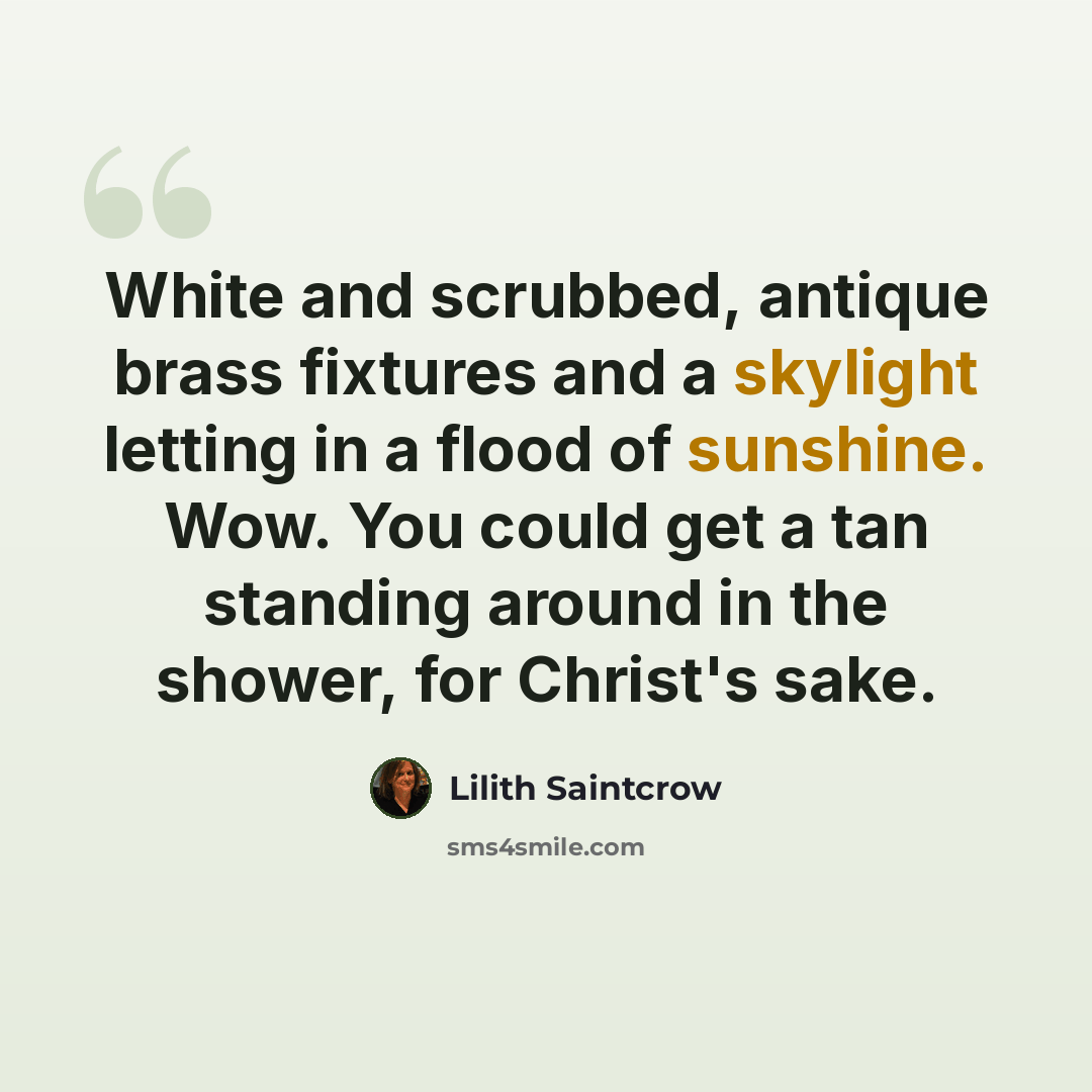 “White and scrubbed, antique brass fixtures and a skylight letting in a flood of sunshine. Wow. You could get a tan standing around in the shower, for Christ's sake.” quote by Lilith Saintcrow