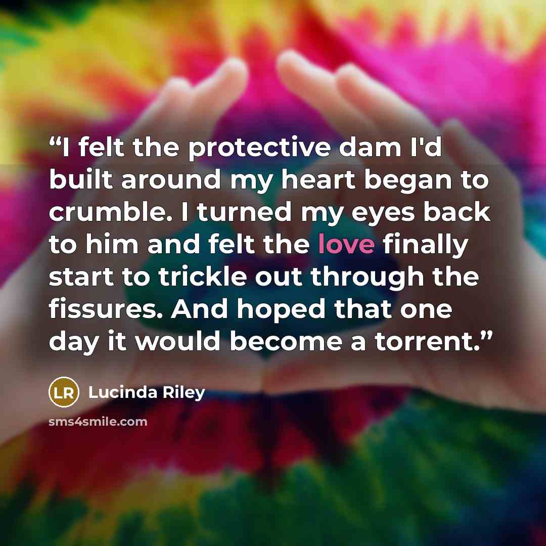 “I felt the protective dam I'd built around my heart began to crumble. I turned my eyes back to him and felt the love finally start to trickle out through the fissures. And hoped that one day it would become a torrent.” quote by Lucinda Riley