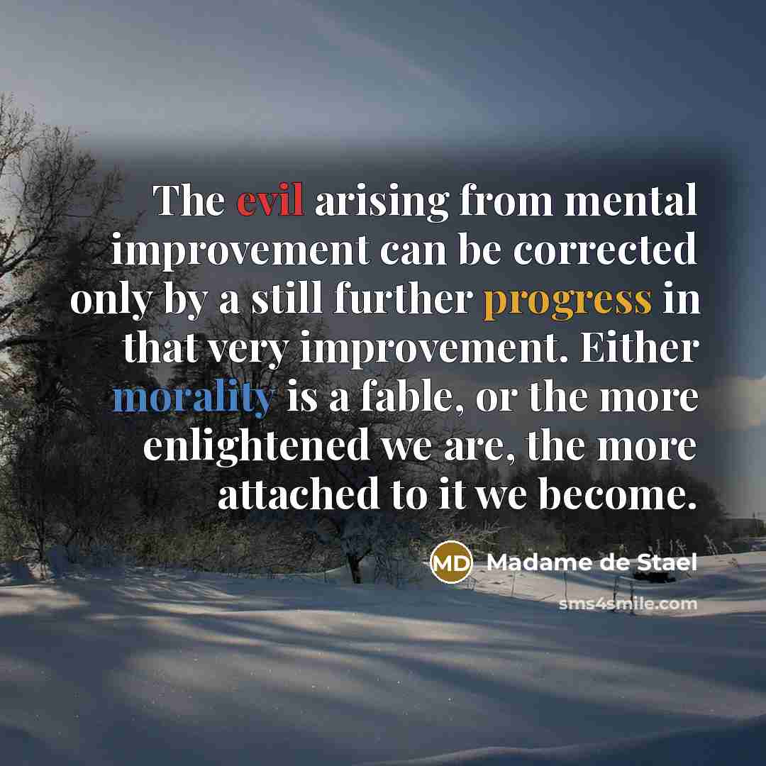 “The evil arising from mental improvement can be corrected only by a still further progress in that very improvement. Either morality is a fable, or the more enlightened we are, the more attached to it we become.” quote by Madame de Stael
