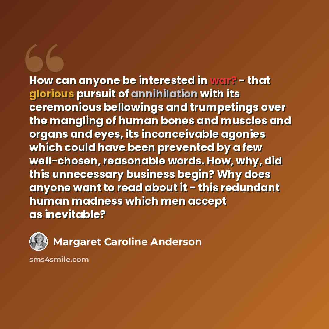 “How can anyone be interested in war? - that glorious pursuit of annihilation with its ceremonious bellowings and trumpetings over the mangling of human bones and muscles and organs and eyes, its inconceivable agonies which could have been prevented by a few well-chosen, reasonable words. How, why…” quote by Margaret Caroline Anderson