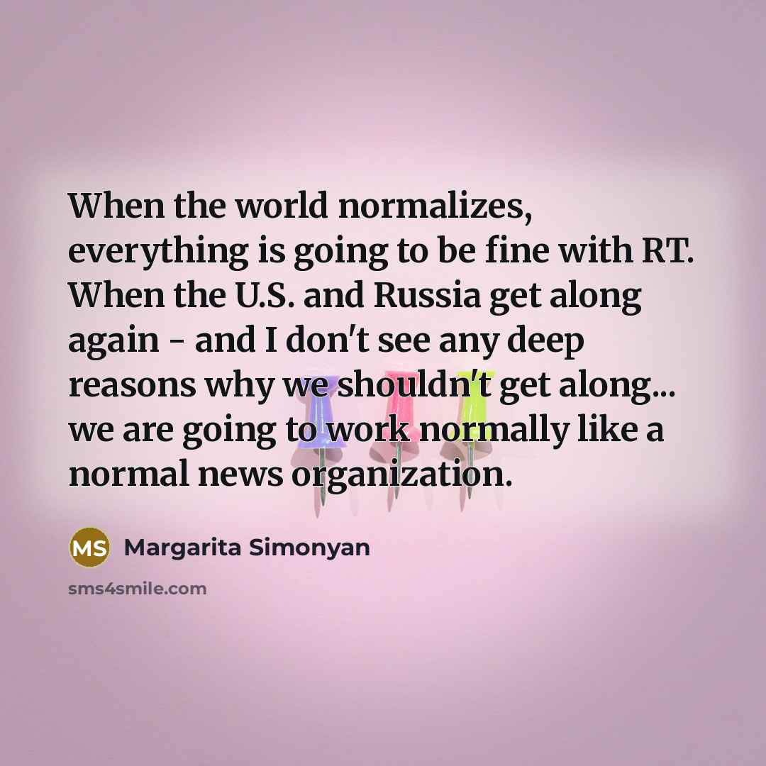 “When the world normalizes, everything is going to be fine with RT. When the U.S. and Russia get along again - and I don't see any deep reasons why we shouldn't get along... we are going to work normally like a normal news organization.” quote by Margarita Simonyan