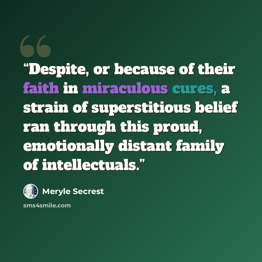 “Despite, or because of their faith in miraculous cures, a strain of superstitious belief ran through this proud, emotionally distant family of intellectuals.” quote by Meryle Secrest