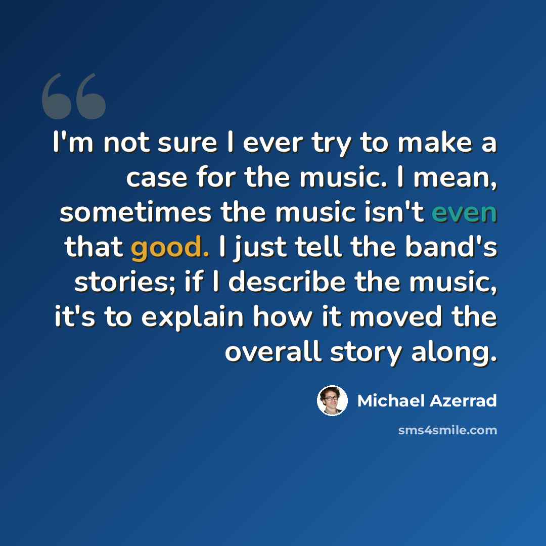 “I'm not sure I ever try to make a case for the music. I mean, sometimes the music isn't even that good. I just tell the band's stories; if I describe the music, it's to explain how it moved the overall story along.” quote by Michael Azerrad