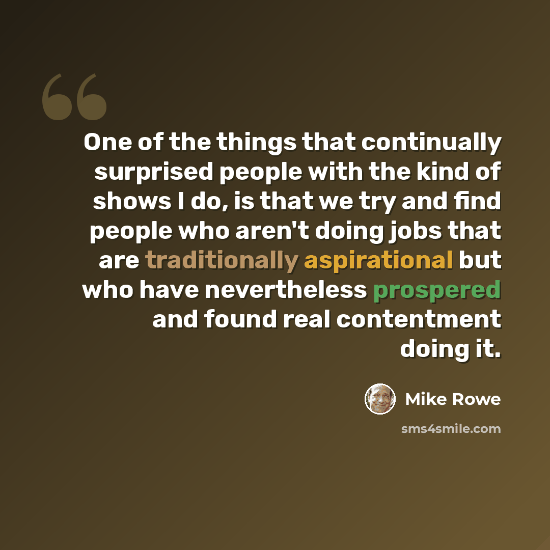 “One of the things that continually surprised people with the kind of shows I do, is that we try and find people who aren't doing jobs that are traditionally aspirational but who have nevertheless prospered and found real contentment doing it.” quote by Mike Rowe