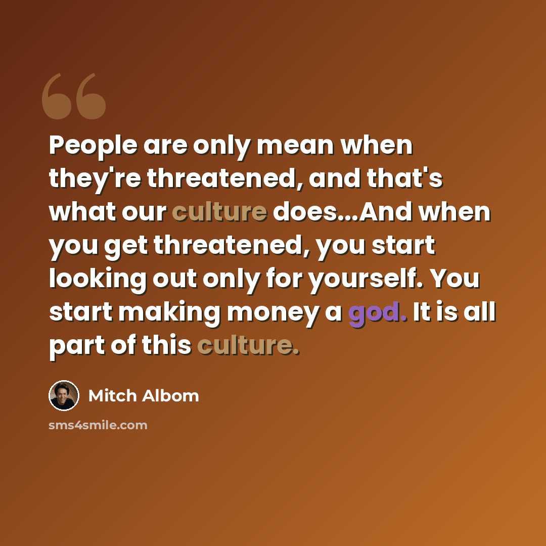 “People are only mean when they're threatened, and that's what our culture does...And when you get threatened, you start looking out only for yourself. You start making money a god. It is all part of this culture.” quote by Mitch Albom