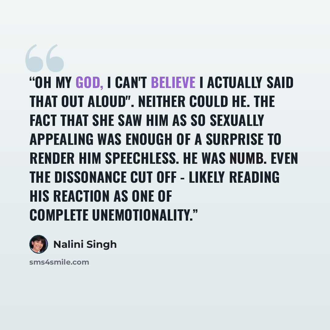 “Oh my God, I can't believe I actually said that out aloud". Neither could he. The fact that she saw him as so sexually appealing was enough of a surprise to render him speechless. He was numb. Even the dissonance cut off - likely reading his reaction as one of complete unemotionality.” quote by Nalini Singh