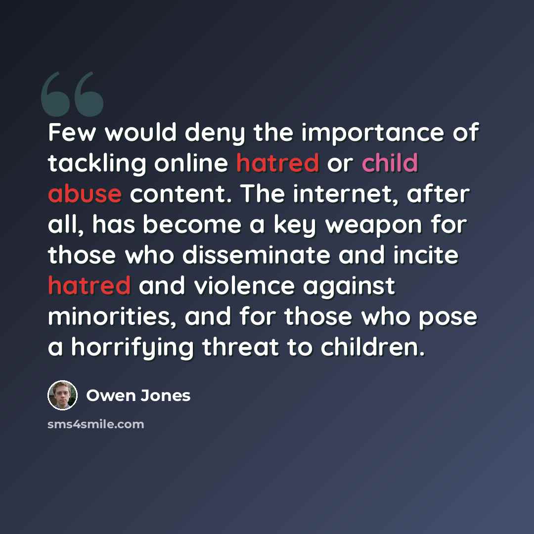 “Few would deny the importance of tackling online hatred or child abuse content. The internet, after all, has become a key weapon for those who disseminate and incite hatred and violence against minorities, and for those who pose a horrifying threat to children.” quote by Owen Jones