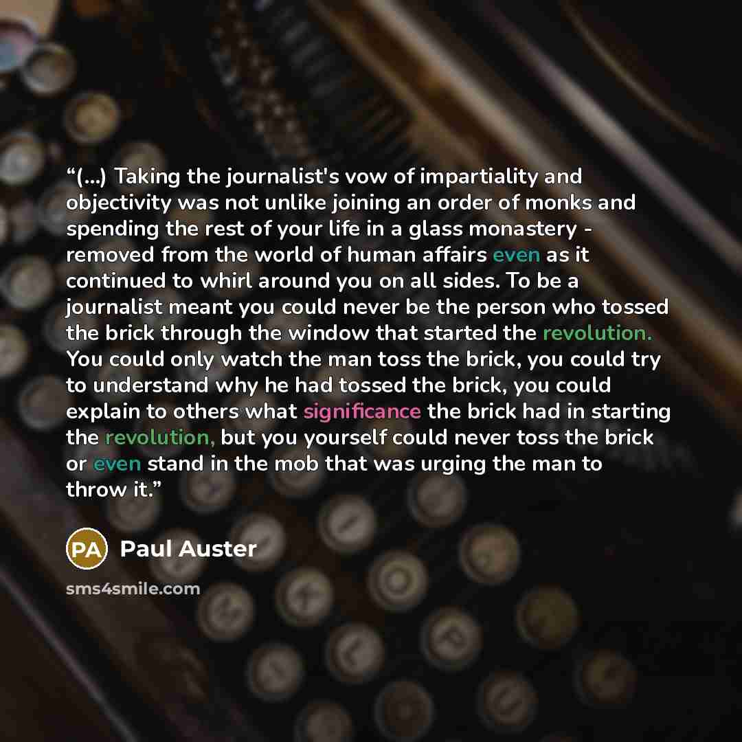 “(...) Taking the journalist's vow of impartiality and objectivity was not unlike joining an order of monks and spending the rest of your life in a glass monastery - removed from the world of human affairs even as it continued to whirl around you on all sides. To be a journalist meant you could…” quote by Paul Auster