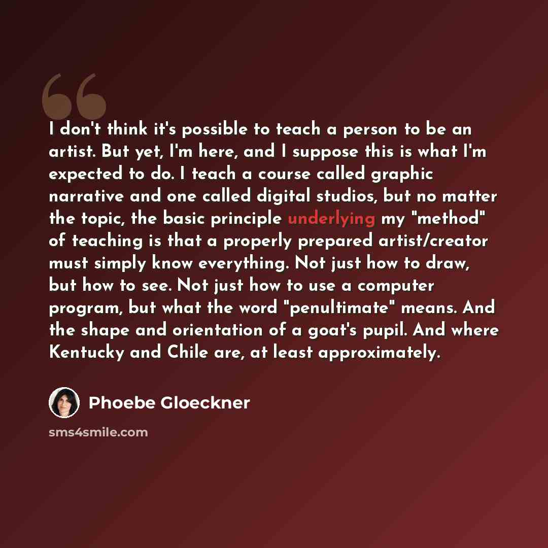 “I don't think it's possible to teach a person to be an artist. But yet, I'm here, and I suppose this is what I'm expected to do. I teach a course called graphic narrative and one called digital studios, but no matter the topic, the basic principle underlying my "method" of teaching is that a…” quote by Phoebe Gloeckner