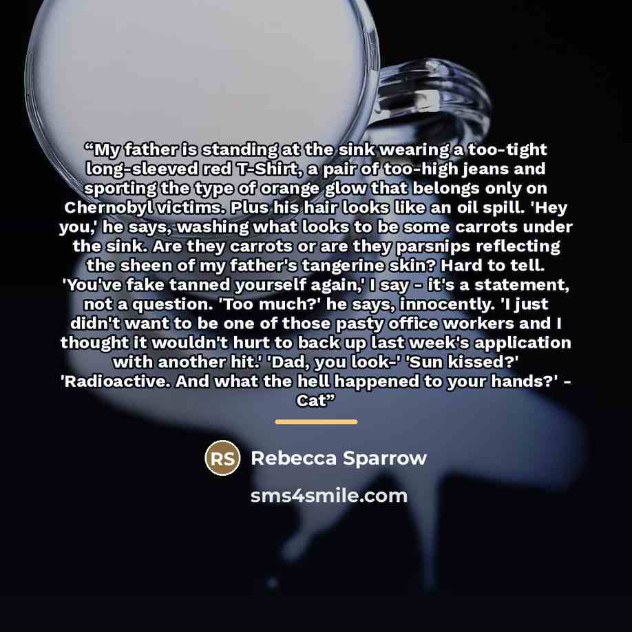 “My father is standing at the sink wearing a too-tight long-sleeved red T-Shirt, a pair of too-high jeans and sporting the type of orange glow that belongs only on Chernobyl victims. Plus his hair looks like an oil spill. 'Hey you,' he says, washing what looks to be some carrots under the sink. Are…” quote by Rebecca Sparrow