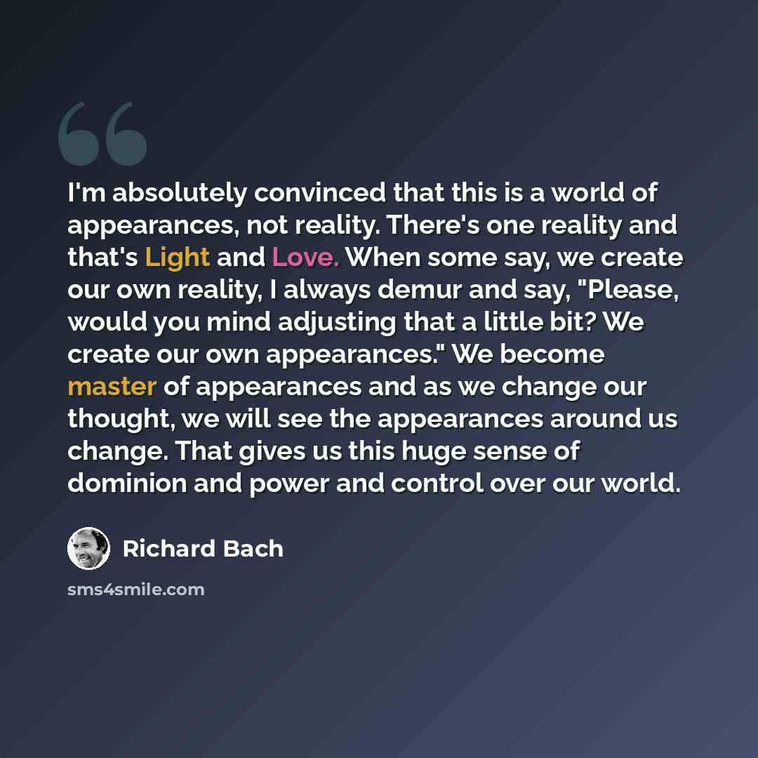 “I'm absolutely convinced that this is a world of appearances, not reality. There's one reality and that's Light and Love. When some say, we create our own reality, I always demur and say, "Please, would you mind adjusting that a little bit? We create our own appearances." We become master of…” quote by Richard Bach