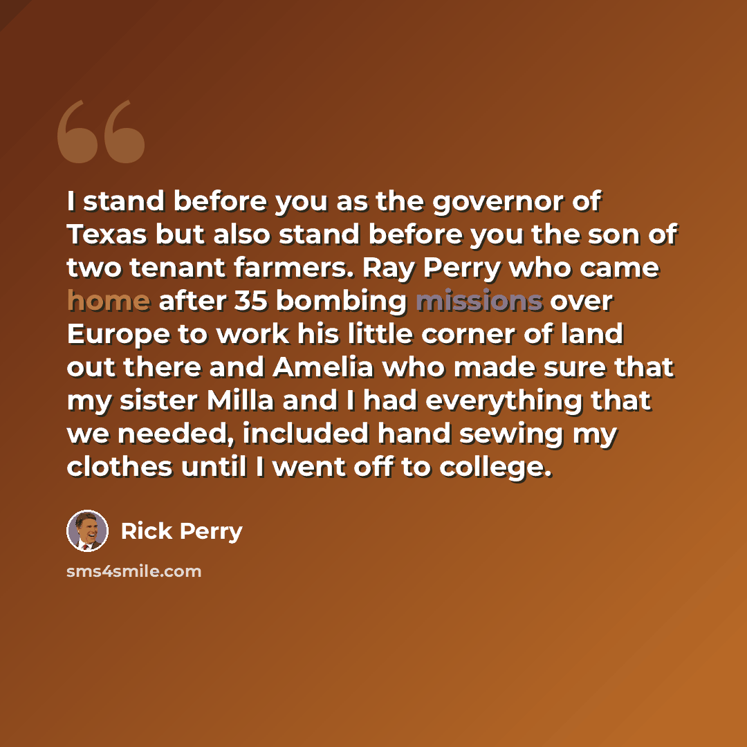 “I stand before you as the governor of Texas but also stand before you the son of two tenant farmers. Ray Perry who came home after 35 bombing missions over Europe to work his little corner of land out there and Amelia who made sure that my sister Milla and I had everything that we needed, included…” quote by Rick Perry