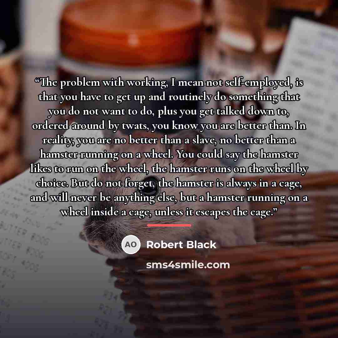 “The problem with working, I mean not self-employed, is that you have to get up and routinely do something that you do not want to do, plus you get talked down to, ordered around by twats, you know you are better than. In reality, you are no better than a slave, no better than a hamster running on…” quote by Robert Black