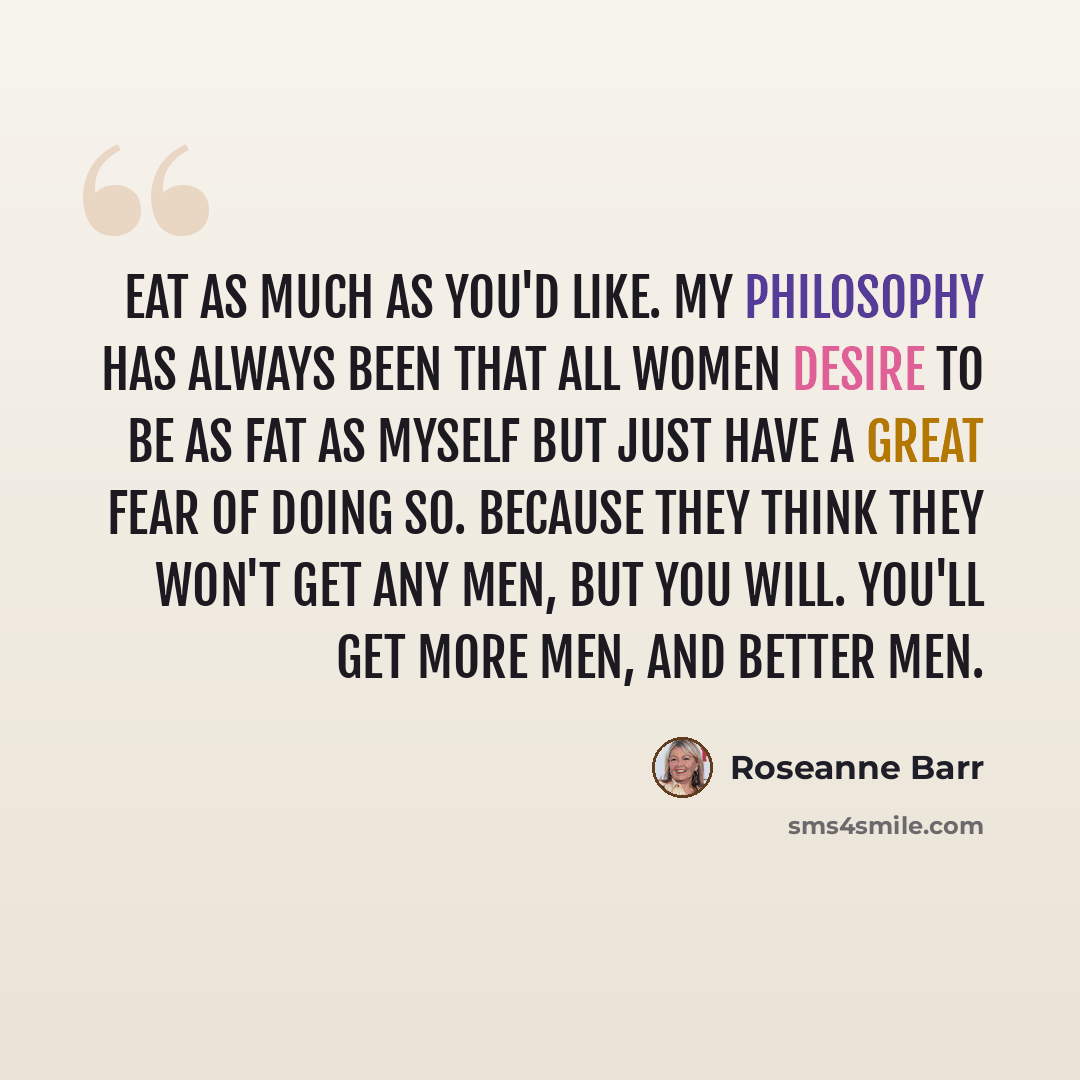 “Eat as much as you'd like. My philosophy has always been that all women desire to be as fat as myself but just have a great fear of doing so. Because they think they won't get any men, but you will. You'll get more men, and better men.” quote by Roseanne Barr