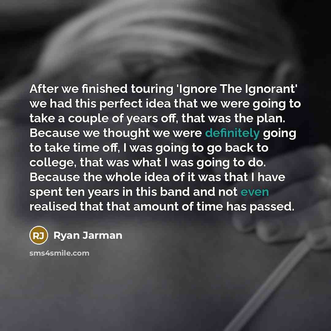 “After we finished touring 'Ignore The Ignorant' we had this perfect idea that we were going to take a couple of years off, that was the plan. Because we thought we were definitely going to take time off, I was going to go back to college, that was what I was going to do. Because the whole idea of…” quote by Ryan Jarman