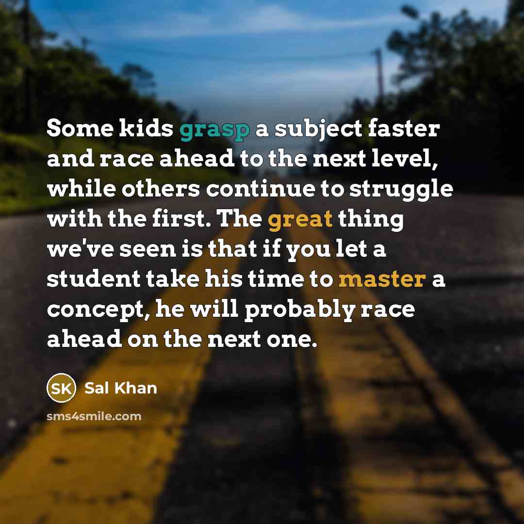 “Some kids grasp a subject faster and race ahead to the next level, while others continue to struggle with the first. The great thing we've seen is that if you let a student take his time to master a concept, he will probably race ahead on the next one.” quote by Sal Khan