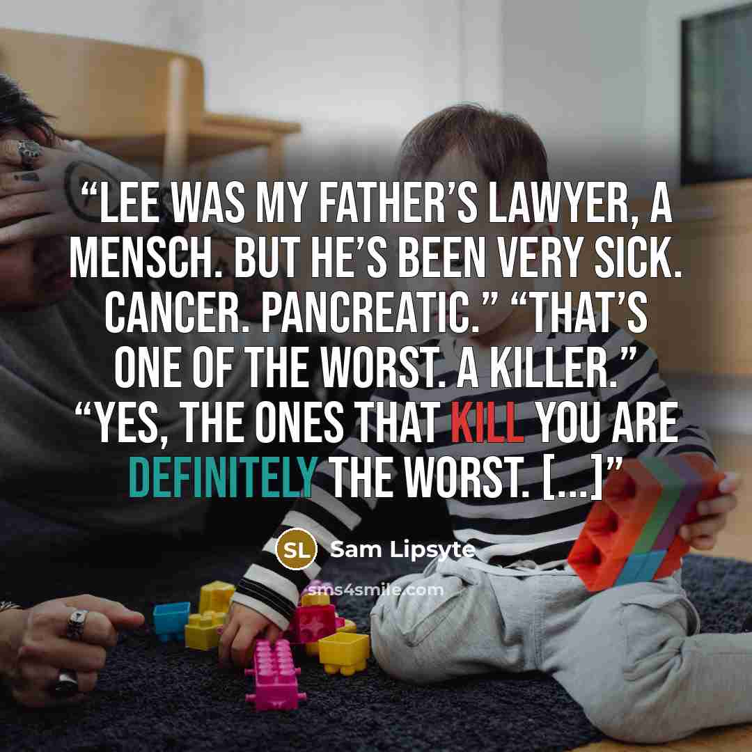 “Lee was my father’s lawyer, a mensch. But he’s been very sick. Cancer. Pancreatic.” “That’s one of the worst. A killer.” “Yes, the ones that kill you are definitely the worst. [...]” quote by Sam Lipsyte