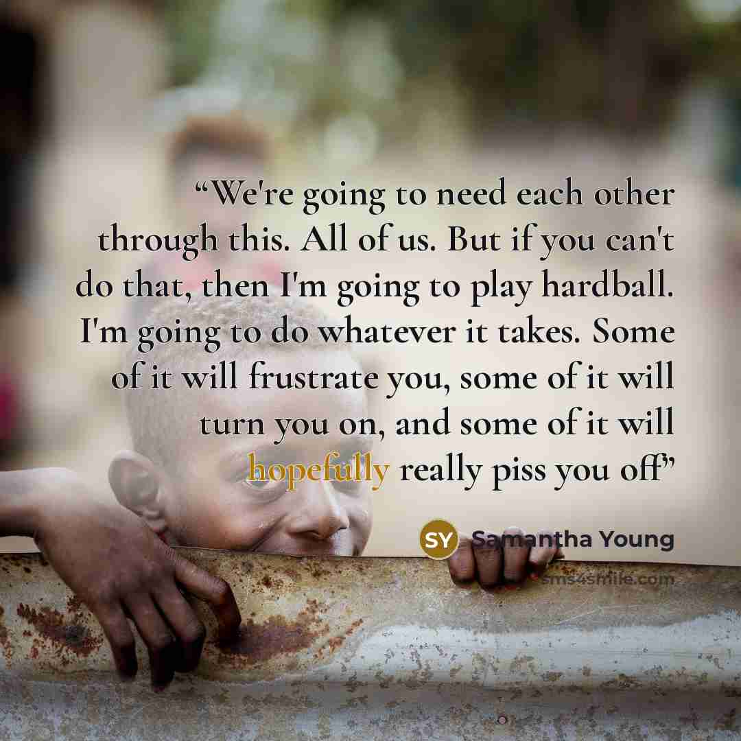 “We're going to need each other through this. All of us. But if you can't do that, then I'm going to play hardball. I'm going to do whatever it takes. Some of it will frustrate you, some of it will turn you on, and some of it will hopefully really piss you off” quote by Samantha Young