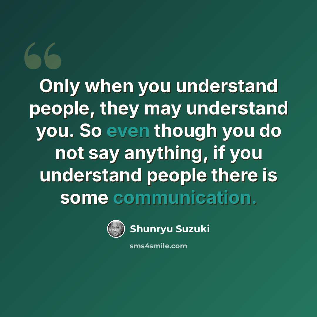 “Only when you understand people, they may understand you. So even though you do not say anything, if you understand people there is some communication.” quote by Shunryu Suzuki