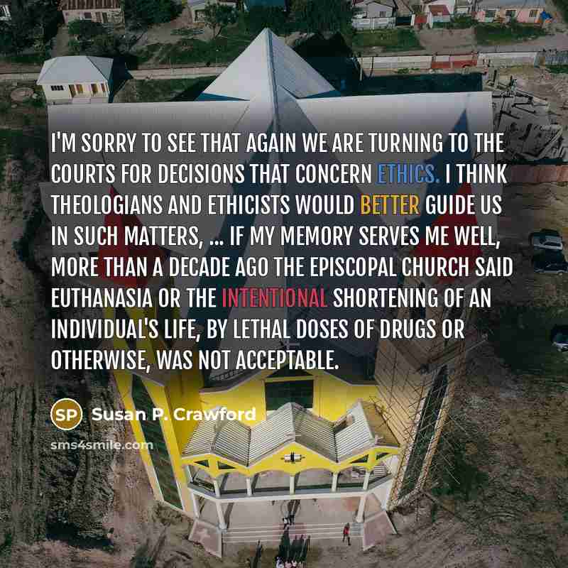 “I'm sorry to see that again we are turning to the courts for decisions that concern ethics. I think theologians and ethicists would better guide us in such matters, ... If my memory serves me well, more than a decade ago The Episcopal Church said euthanasia or the intentional shortening of an…” quote by Susan P. Crawford