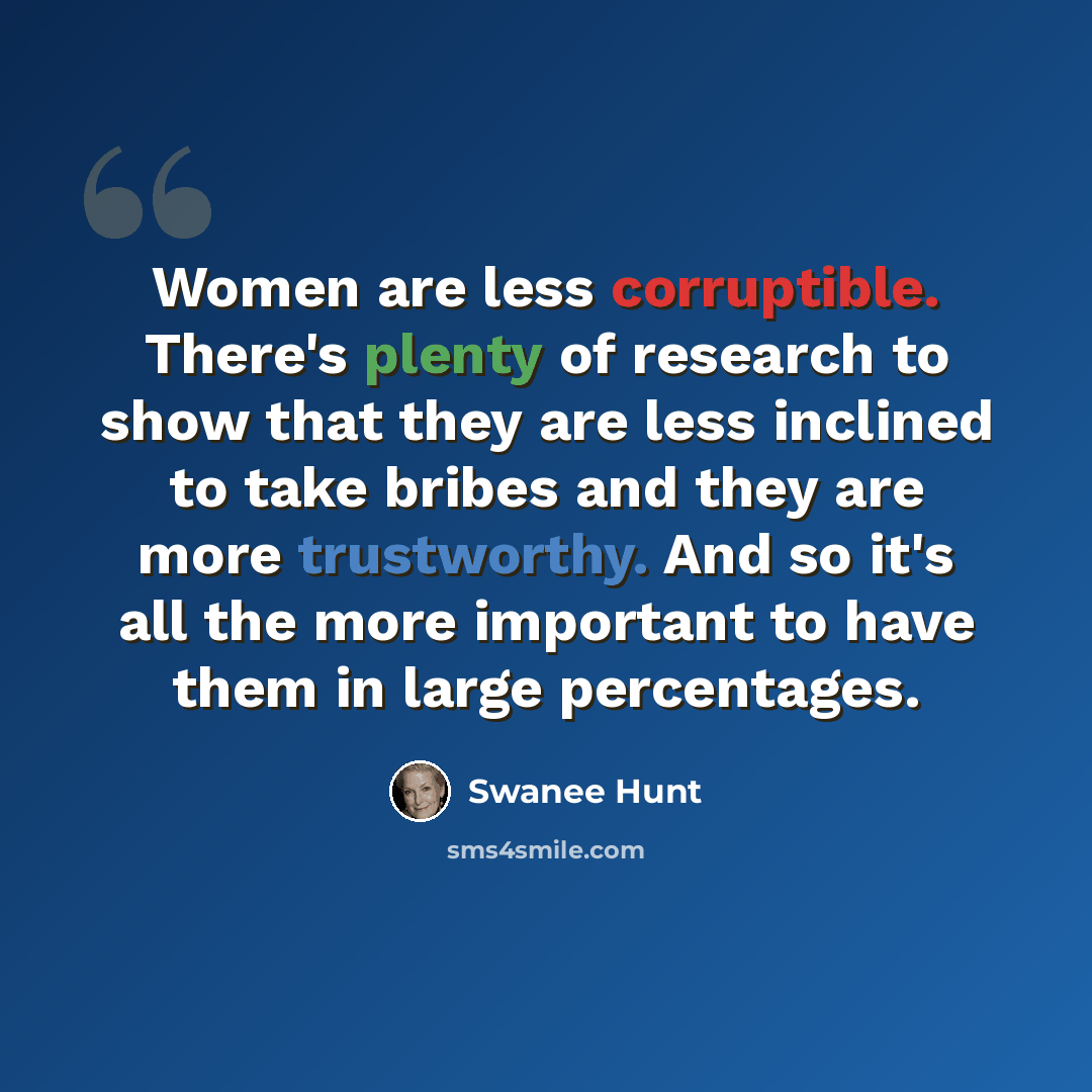 “Women are less corruptible. There's plenty of research to show that they are less inclined to take bribes and they are more trustworthy. And so it's all the more important to have them in large percentages.” quote by Swanee Hunt