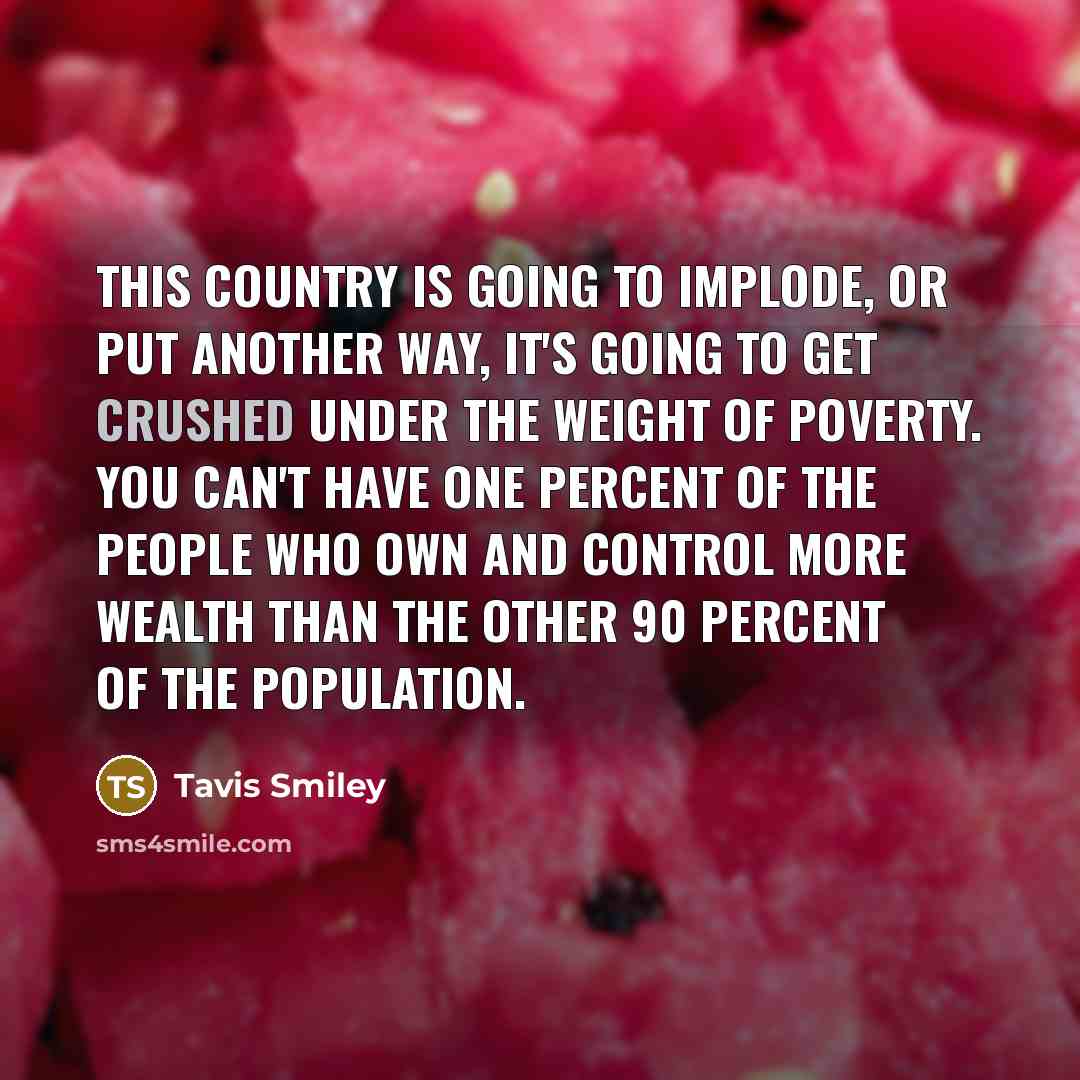 “This country is going to implode, or put another way, it's going to get crushed under the weight of poverty. You can't have one percent of the people who own and control more wealth than the other 90 percent of the population.” quote by Tavis Smiley