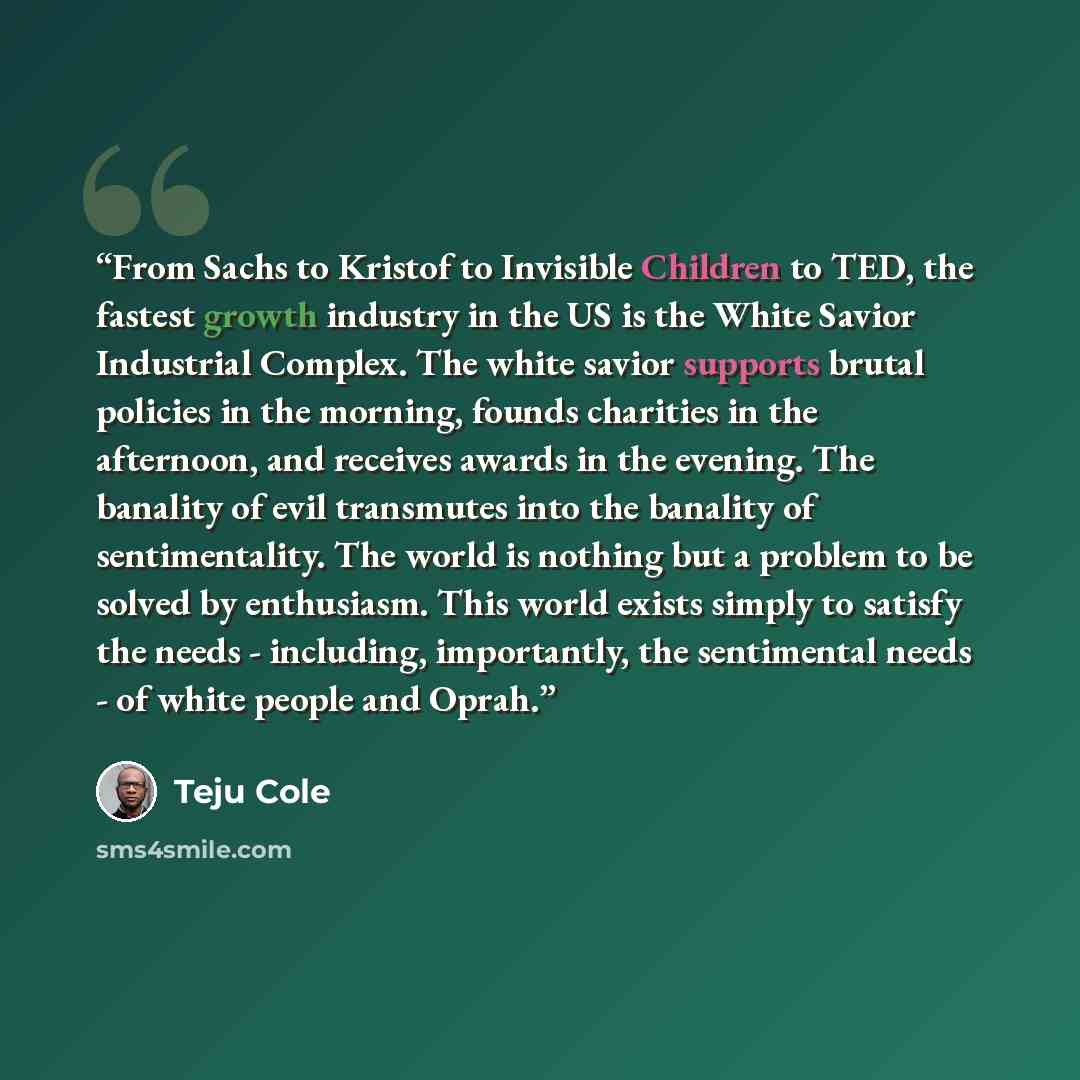“From Sachs to Kristof to Invisible Children to TED, the fastest growth industry in the US is the White Savior Industrial Complex. The white savior supports brutal policies in the morning, founds charities in the afternoon, and receives awards in the evening. The banality of evil transmutes into…” quote by Teju Cole