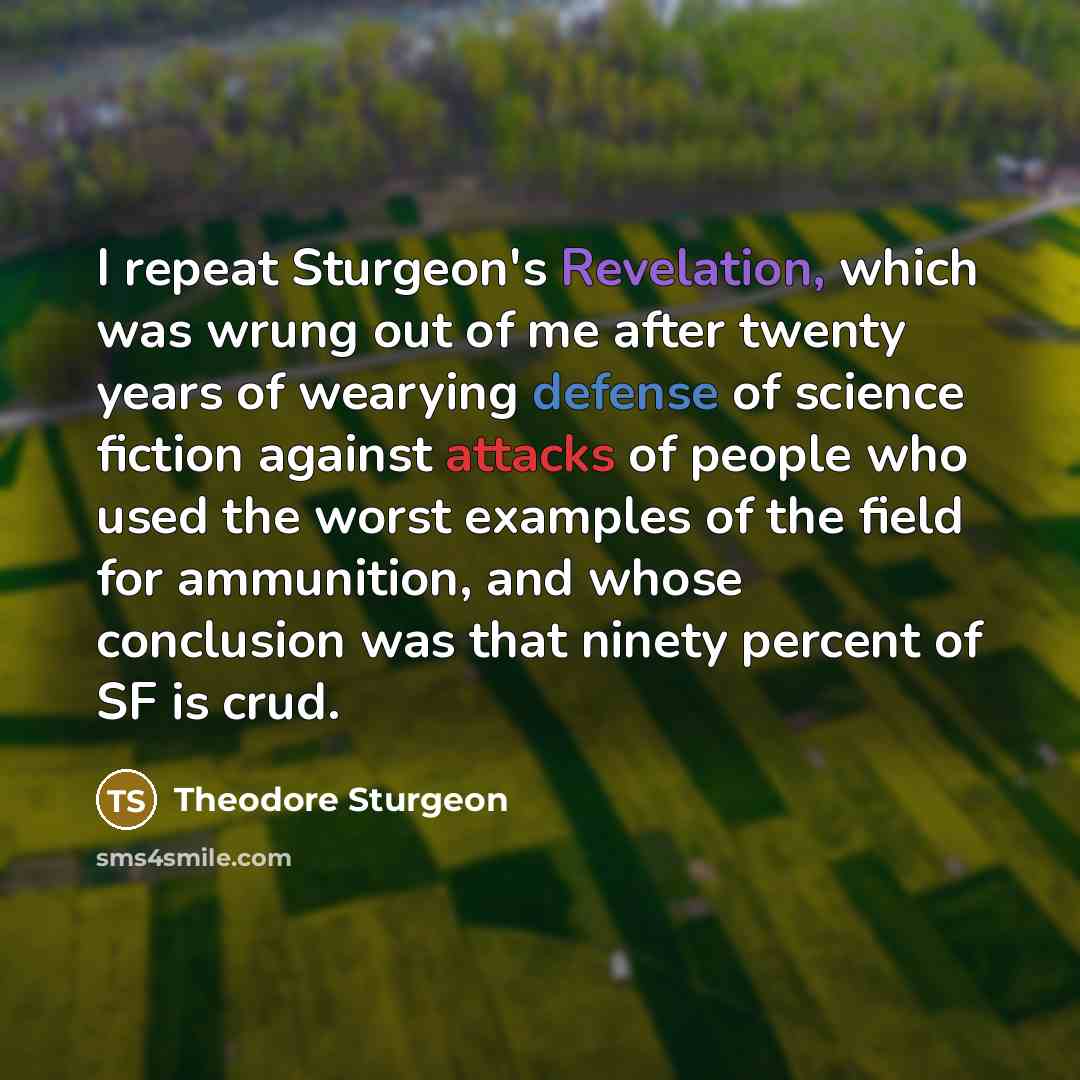 “I repeat Sturgeon's Revelation, which was wrung out of me after twenty years of wearying defense of science fiction against attacks of people who used the worst examples of the field for ammunition, and whose conclusion was that ninety percent of SF is crud.” quote by Theodore Sturgeon
