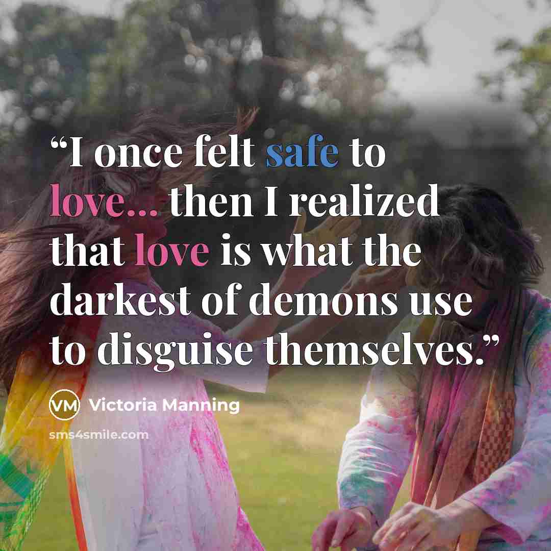 “I once felt safe to love... then I realized that love is what the darkest of demons use to disguise themselves.” quote by Victoria Manning