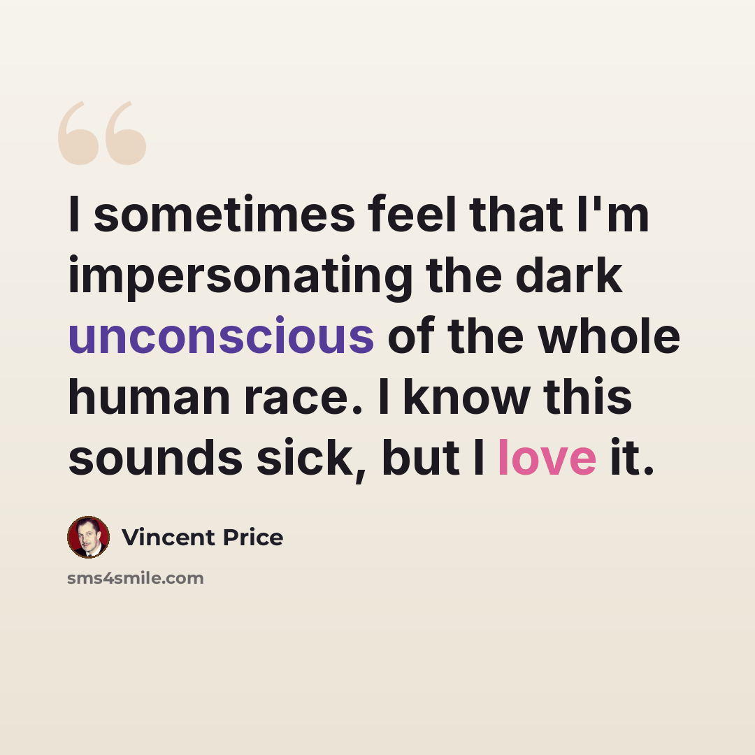 “I sometimes feel that I'm impersonating the dark unconscious of the whole human race. I know this sounds sick, but I love it.” quote by Vincent Price