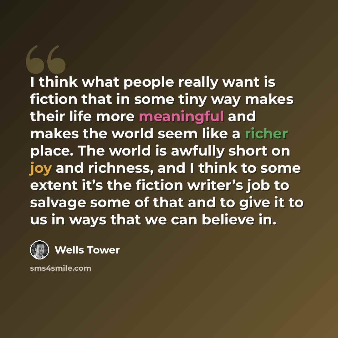 “I think what people really want is fiction that in some tiny way makes their life more meaningful and makes the world seem like a richer place. The world is awfully short on joy and richness, and I think to some extent it’s the fiction writer’s job to salvage some of that and to give it to us in…” quote by Wells Tower