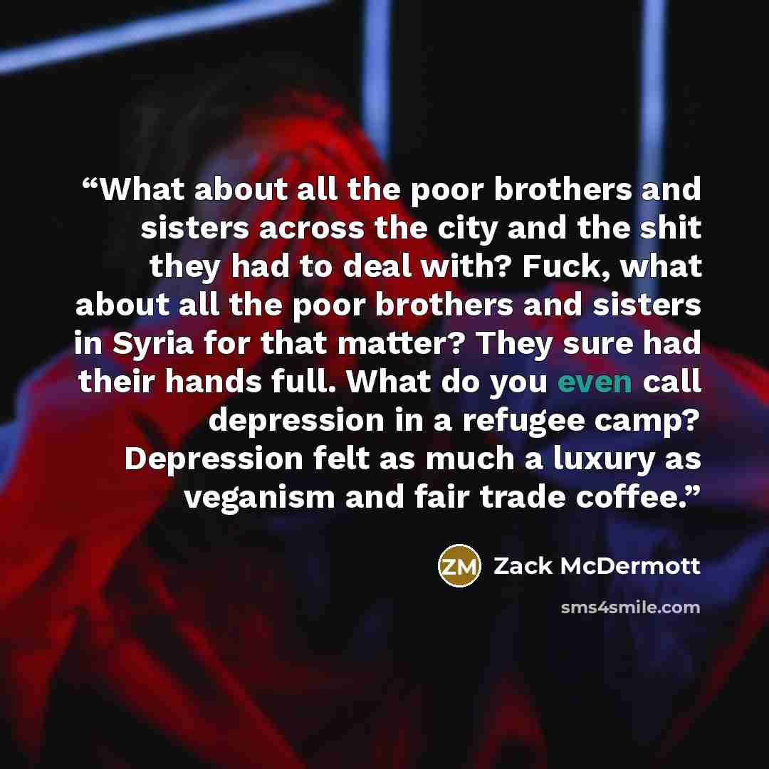 “What about all the poor brothers and sisters across the city and the shit they had to deal with? Fuck, what about all the poor brothers and sisters in Syria for that matter? They sure had their hands full. What do you even call depression in a refugee camp? Depression felt as much a luxury as…” quote by Zack McDermott