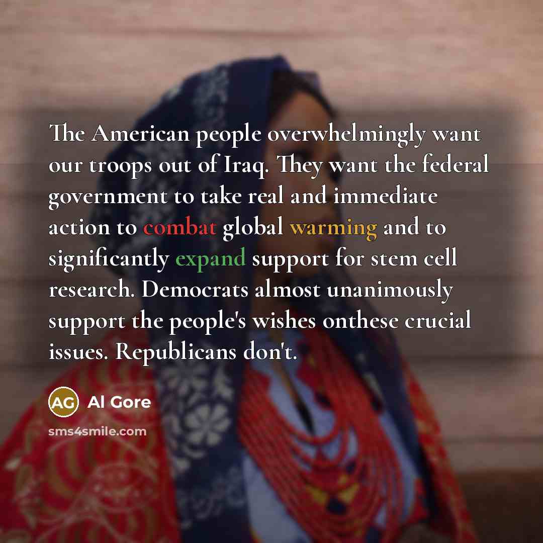 “The American people overwhelmingly want our troops out of Iraq. They want the federal government to take real and immediate action to combat global warming and to significantly expand support for stem cell research. Democrats almost unanimously support the people's wishes onthese crucial issues…” quote by Al Gore