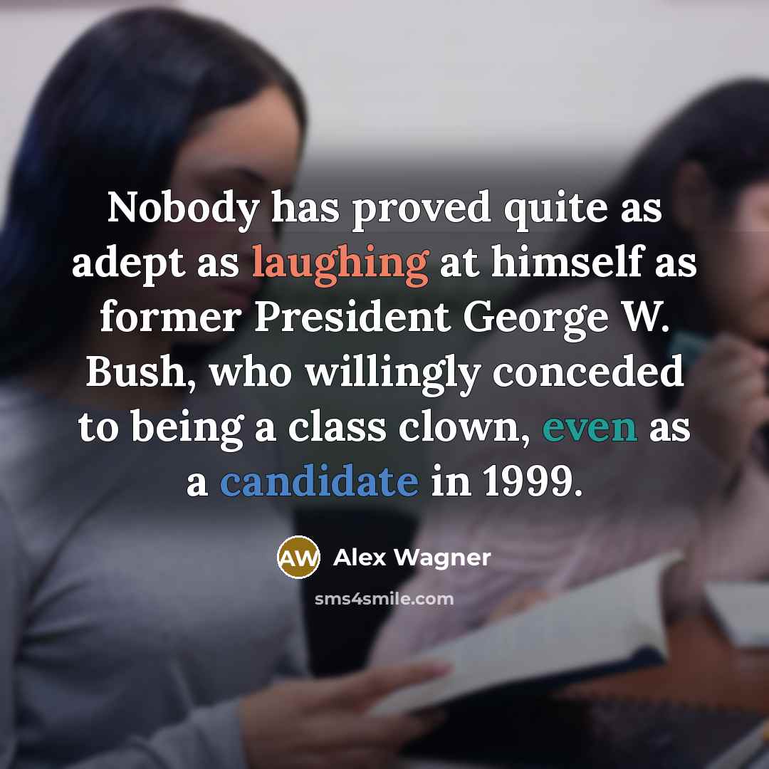 “Nobody has proved quite as adept as laughing at himself as former President George W. Bush, who willingly conceded to being a class clown, even as a candidate in 1999.” quote by Alex Wagner