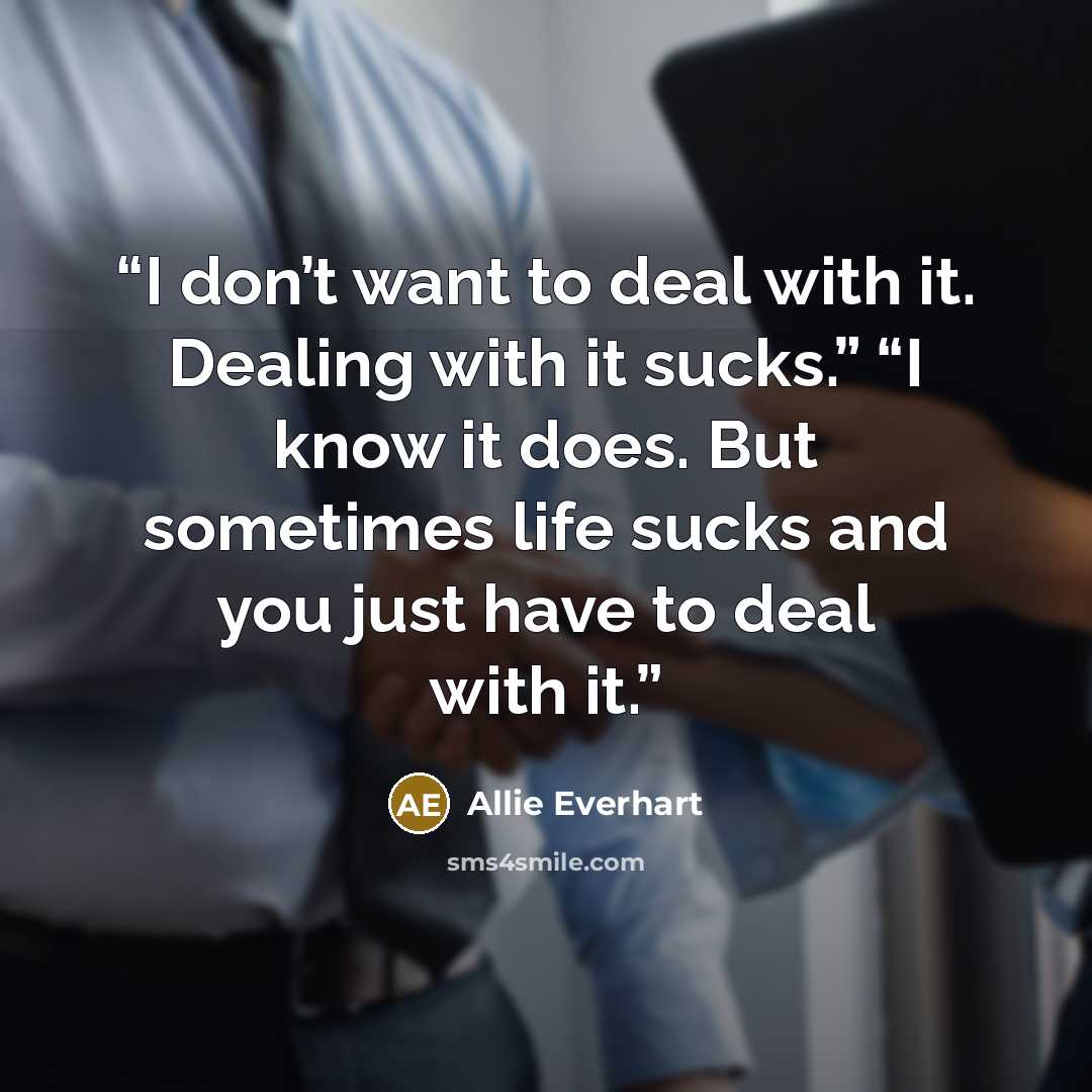 “I don’t want to deal with it. Dealing with it sucks.” “I know it does. But sometimes life sucks and you just have to deal with it.” quote by Allie Everhart