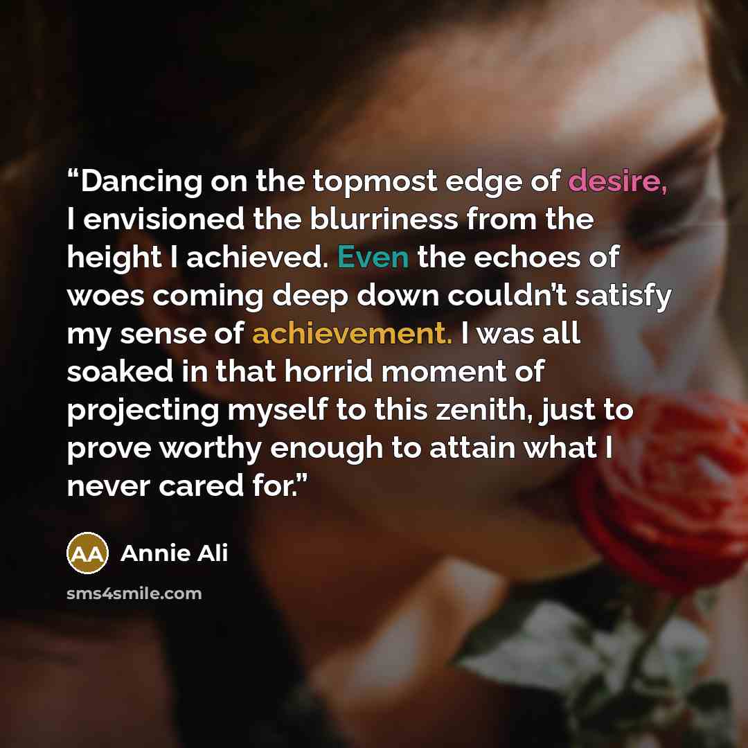 “Dancing on the topmost edge of desire, I envisioned the blurriness from the height I achieved. Even the echoes of woes coming deep down couldn’t satisfy my sense of achievement. I was all soaked in that horrid moment of projecting myself to this zenith, just to prove worthy enough to attain what I…” quote by Annie Ali