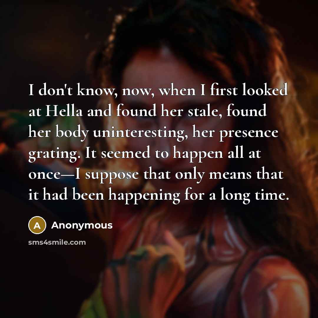 “I don't know, now, when I first looked at Hella and found her stale, found her body uninteresting, her presence grating. It seemed to happen all at once—I suppose that only means that it had been happening for a long time.” quote by Anonymous