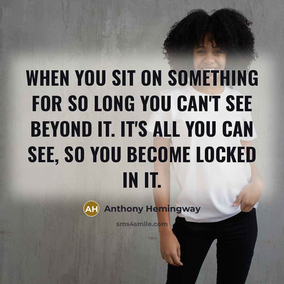 “When you sit on something for so long you can't see beyond it. It's all you can see, so you become locked in it.” quote by Anthony Hemingway