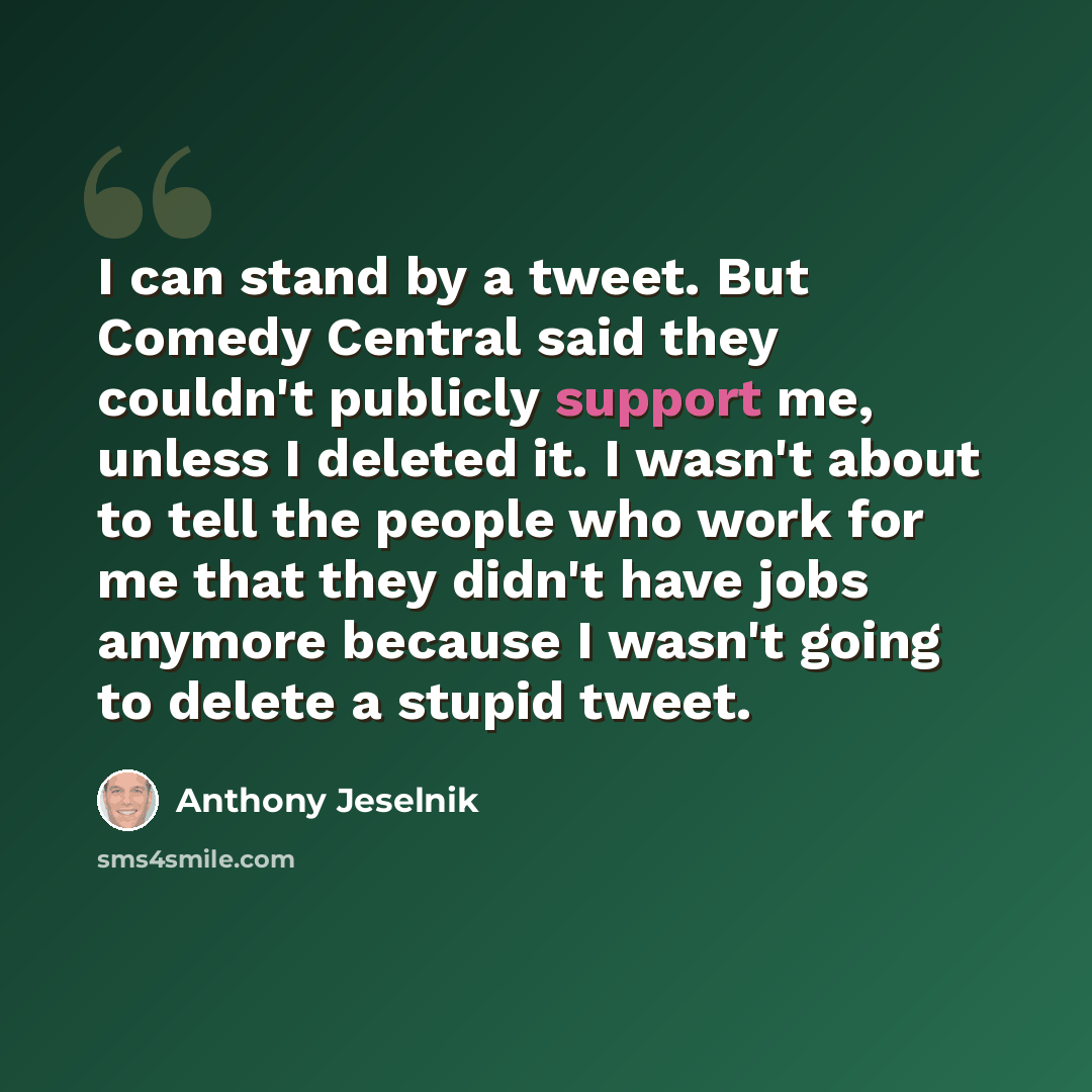 “I can stand by a tweet. But Comedy Central said they couldn't publicly support me, unless I deleted it. I wasn't about to tell the people who work for me that they didn't have jobs anymore because I wasn't going to delete a stupid tweet.” quote by Anthony Jeselnik