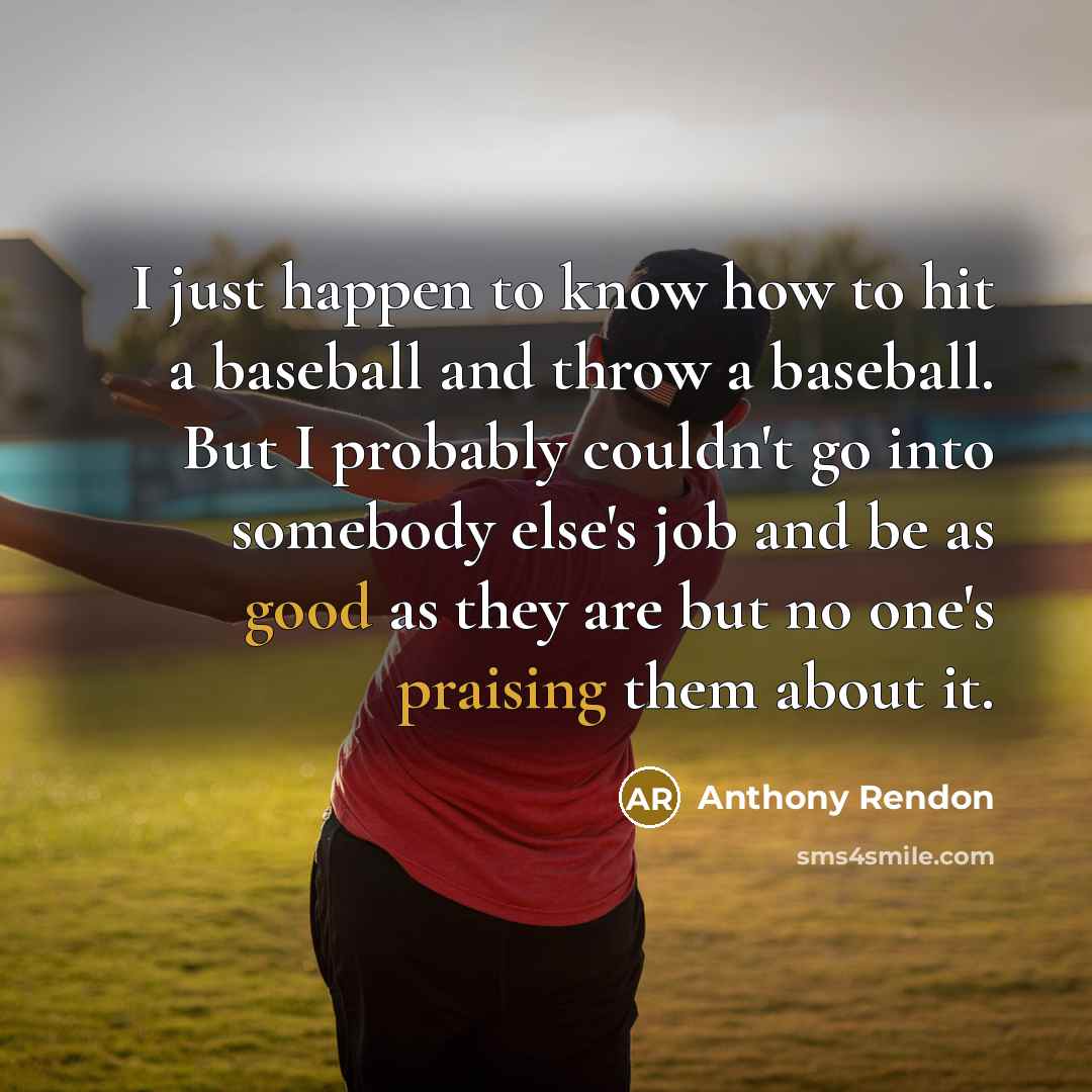 “I just happen to know how to hit a baseball and throw a baseball. But I probably couldn't go into somebody else's job and be as good as they are but no one's praising them about it.” quote by Anthony Rendon