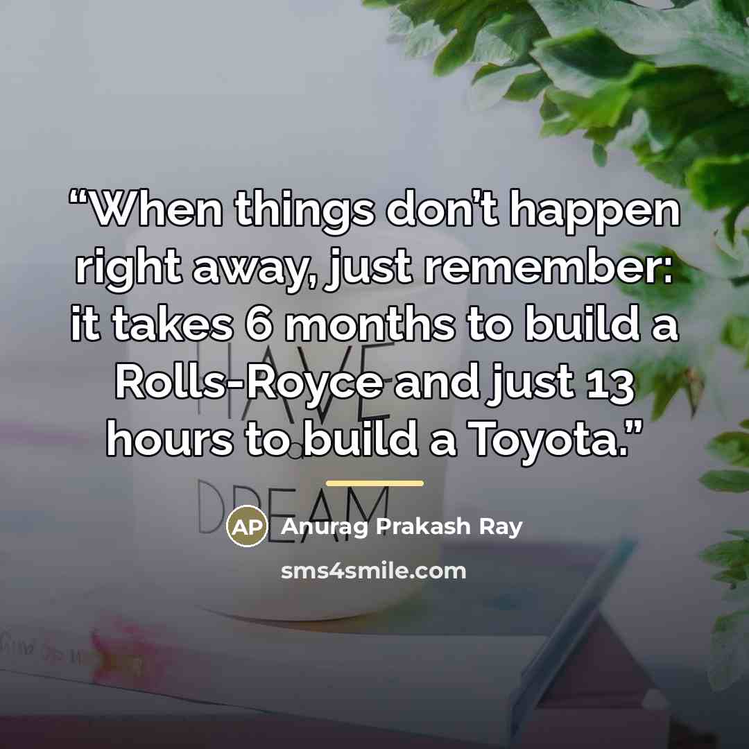 “When things don’t happen right away, just remember: it takes 6 months to build a Rolls-Royce and just 13 hours to build a Toyota.” quote by Anurag Prakash Ray