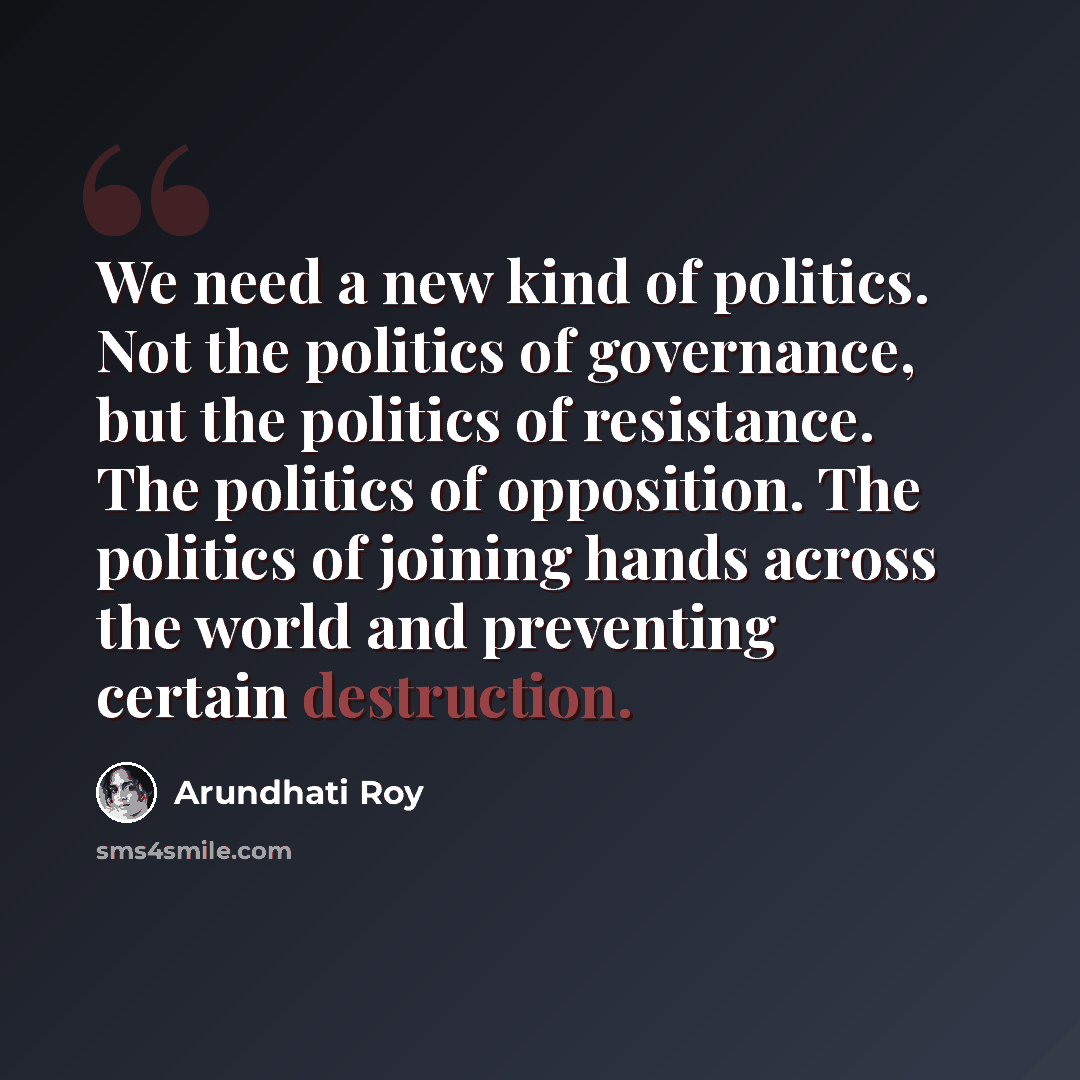 “We need a new kind of politics. Not the politics of governance, but the politics of resistance. The politics of opposition. The politics of joining hands across the world and preventing certain destruction.” quote by Arundhati Roy