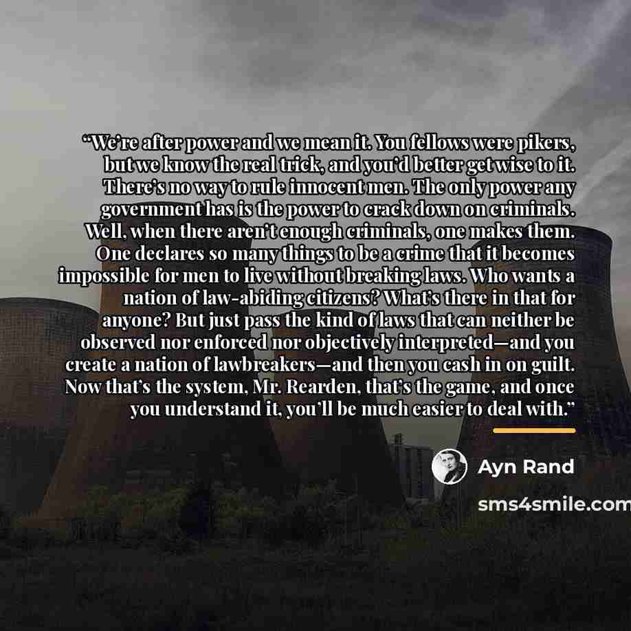 “We’re after power and we mean it. You fellows were pikers, but we know the real trick, and you’d better get wise to it. There’s no way to rule innocent men. The only power any government has is the power to crack down on criminals. Well, when there aren’t enough criminals, one makes them. One…” quote by Ayn Rand