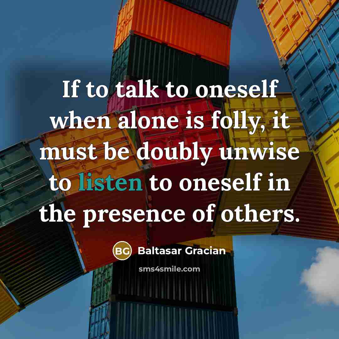 “If to talk to oneself when alone is folly, it must be doubly unwise to listen to oneself in the presence of others.” quote by Baltasar Gracian