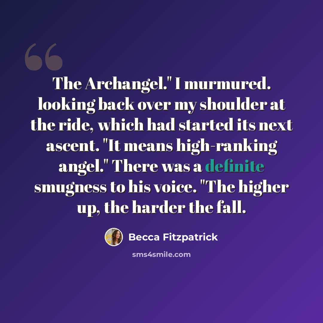 “The Archangel." I murmured. looking back over my shoulder at the ride, which had started its next ascent. "It means high-ranking angel." There was a definite smugness to his voice. "The higher up, the harder the fall.” quote by Becca Fitzpatrick