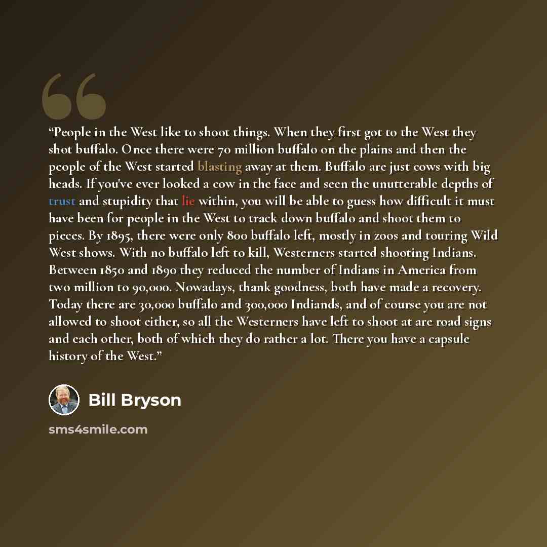 “People in the West like to shoot things. When they first got to the West they shot buffalo. Once there were 70 million buffalo on the plains and then the people of the West started blasting away at them. Buffalo are just cows with big heads. If you've ever looked a cow in the face and seen the…” quote by Bill Bryson