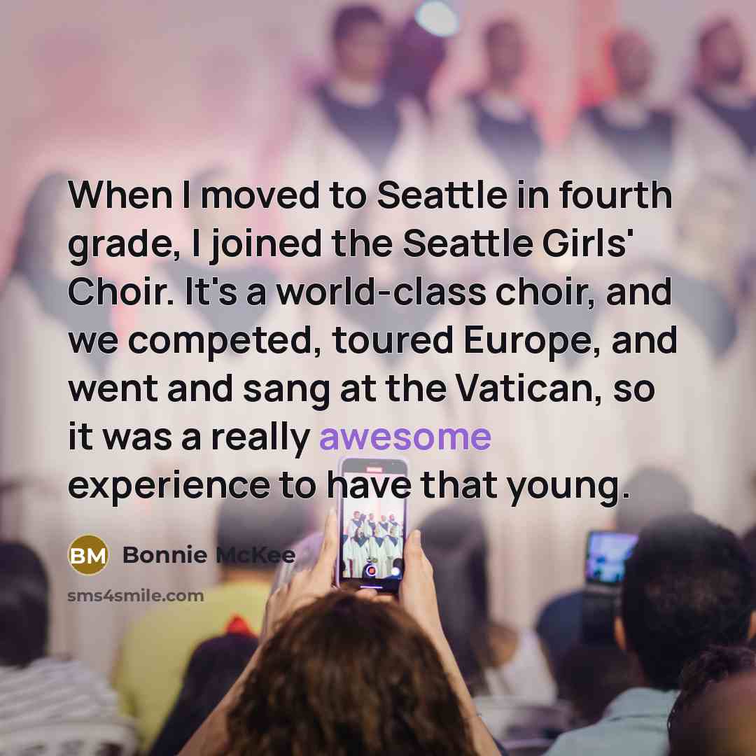 “When I moved to Seattle in fourth grade, I joined the Seattle Girls' Choir. It's a world-class choir, and we competed, toured Europe, and went and sang at the Vatican, so it was a really awesome experience to have that young.” quote by Bonnie McKee